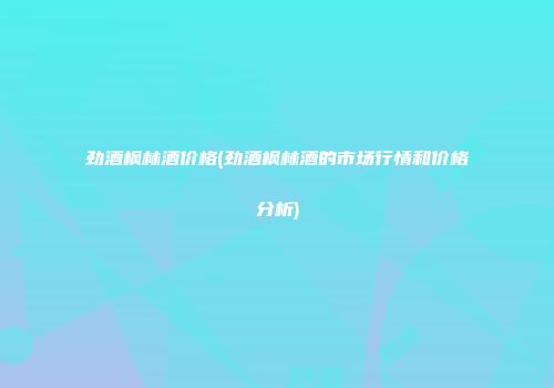 劲酒枫林酒价格(劲酒枫林酒的市场行情和价格分析)