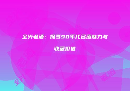 全兴老酒：探寻90年代名酒魅力与收藏价值