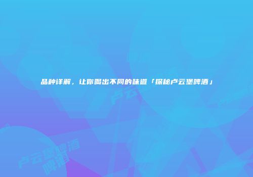 品种详解，让你喝出不同的味道「探秘卢云堡啤酒」
