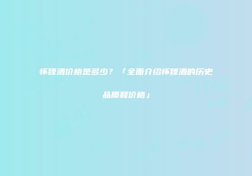 怀臻酒价格是多少？「全面介绍怀臻酒的历史品质和价格」