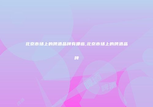 北京市场上的啤酒品牌有哪些,北京市场上的啤酒品牌