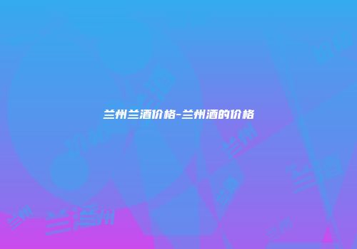 兰州兰酒价格-兰州酒的价格