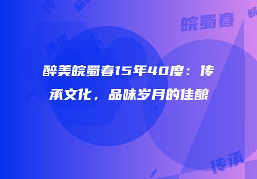 醉美皖蜀春15年40度：传承文化，品味岁月的佳酿