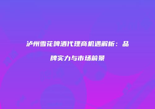 泸州雪花啤酒代理商机遇解析：品牌实力与市场前景