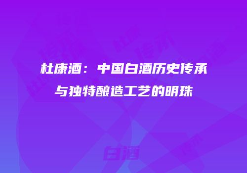 杜康酒：中国白酒历史传承与独特酿造工艺的明珠