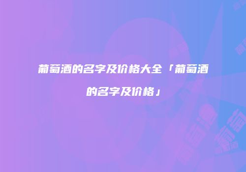 葡萄酒的名字及价格大全「葡萄酒的名字及价格」