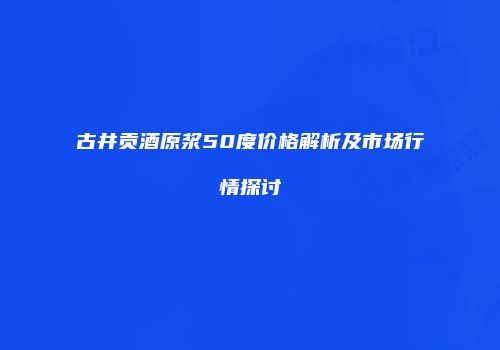 古井贡酒原浆50度价格解析及市场行情探讨