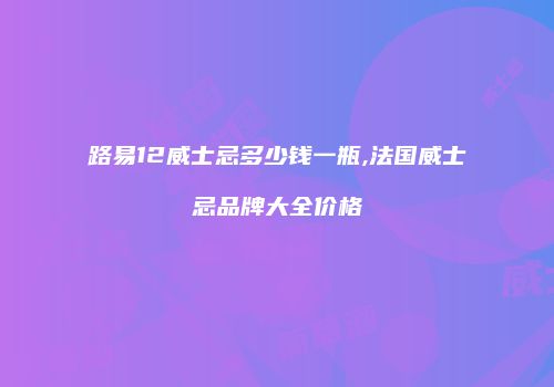 路易12威士忌多少钱一瓶,法国威士忌品牌大全价格