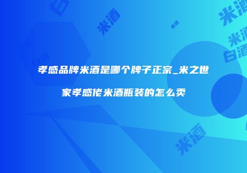 孝感品牌米酒是哪个牌子正宗_米之世家孝感佬米酒瓶装的怎么卖