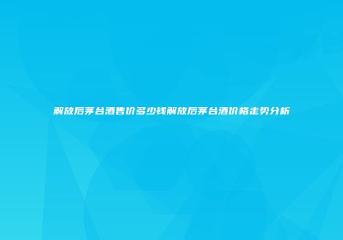 解放后茅台酒售价多少钱解放后茅台酒价格走势分析