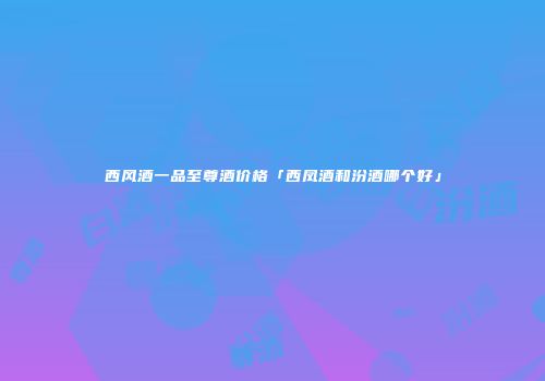 西风酒一品至尊酒价格「西凤酒和汾酒哪个好」