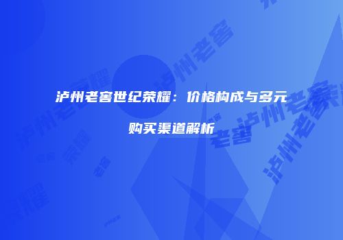泸州老窖世纪荣耀：价格构成与多元购买渠道解析