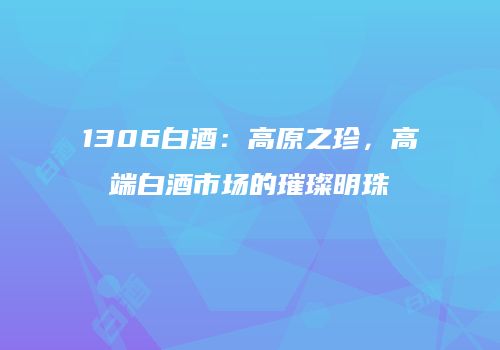 1306白酒：高原之珍，高端白酒市场的璀璨明珠
