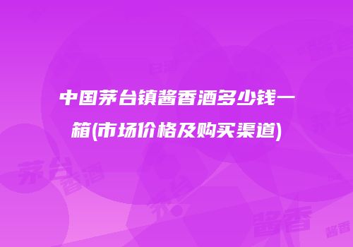 中国茅台镇酱香酒多少钱一箱(市场价格及购买渠道)