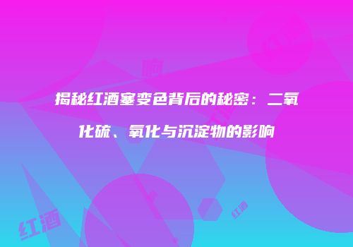 揭秘红酒塞变色背后的秘密：二氧化硫、氧化与沉淀物的影响