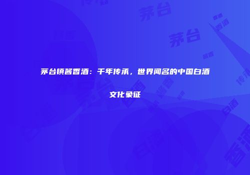 茅台镇酱香酒：千年传承，世界闻名的中国白酒文化象征