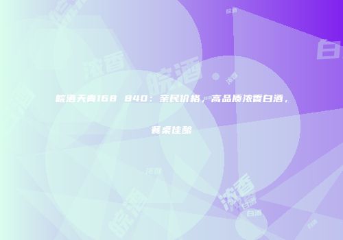 皖酒天青168 840：亲民价格，高品质浓香白酒，餐桌佳酿