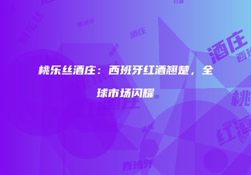 桃乐丝酒庄：西班牙红酒翘楚，全球市场闪耀