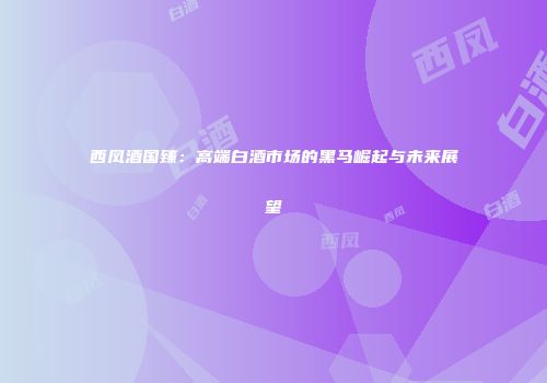 西凤酒国臻：高端白酒市场的黑马崛起与未来展望