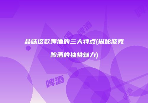 品味这款啤酒的三大特点(探秘波克啤酒的独特魅力)
