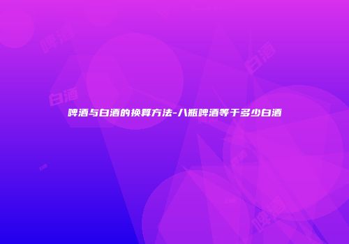 啤酒与白酒的换算方法-八瓶啤酒等于多少白酒