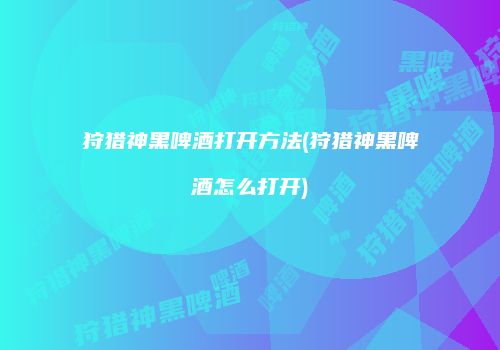 狩猎神黑啤酒打开方法(狩猎神黑啤酒怎么打开)