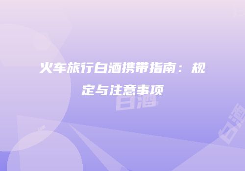 火车旅行白酒携带指南：规定与注意事项