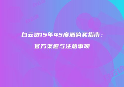 白云边15年45度酒购买指南：官方渠道与注意事项
