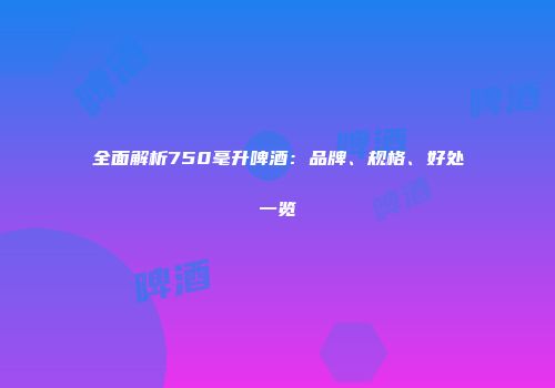全面解析750毫升啤酒：品牌、规格、好处一览