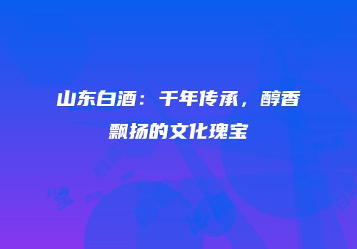 山东白酒：千年传承，醇香飘扬的文化瑰宝