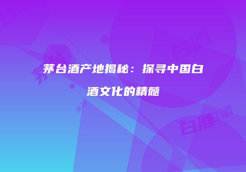 茅台酒产地揭秘：探寻中国白酒文化的精髓