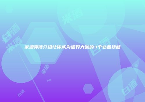 米酒师傅介绍让你成为酒界大咖的3个必备技能