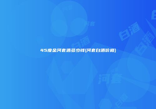 45度金河套酒多少钱(河套白酒价格)
