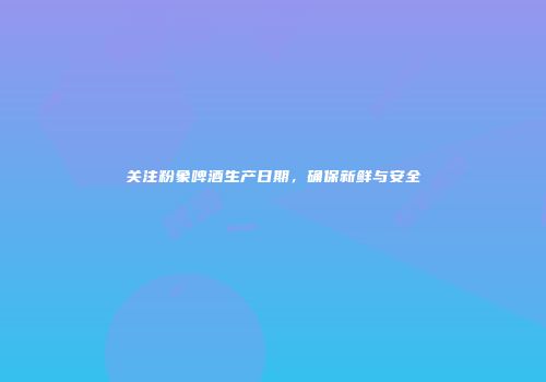 关注粉象啤酒生产日期，确保新鲜与安全