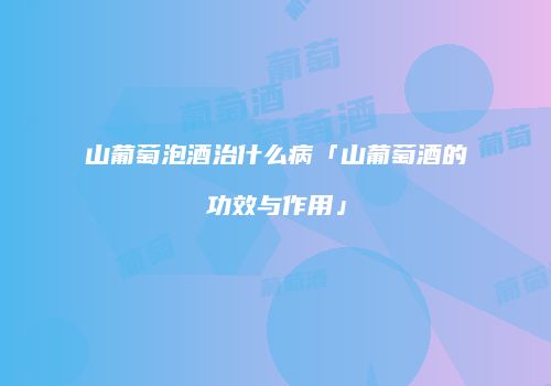 山葡萄泡酒治什么病「山葡萄酒的功效与作用」