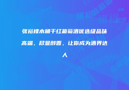 张裕橡木桶干红葡萄酒优选级品味高端，尽显醇香，让你成为酒界达人