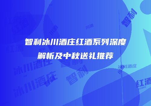 智利冰川酒庄红酒系列深度解析及中秋送礼推荐