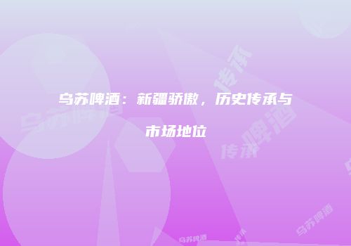 乌苏啤酒：新疆骄傲，历史传承与市场地位