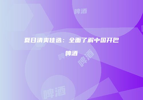 夏日清爽佳选：全面了解中国开巴啤酒