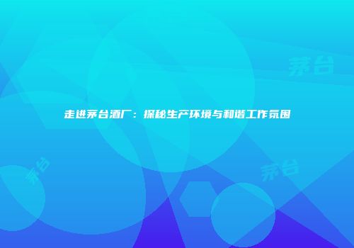 走进茅台酒厂：探秘生产环境与和谐工作氛围