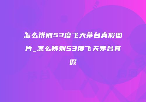 怎么辨别53度飞天茅台真假图片_怎么辨别53度飞天茅台真假