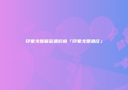 印象戈壁葡萄酒价格「印象戈壁酒庄」