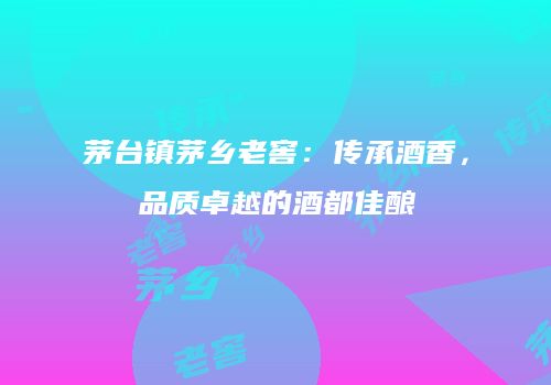 茅台镇茅乡老窖：传承酒香，品质卓越的酒都佳酿