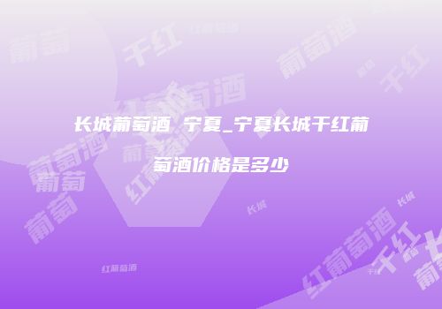 长城葡萄酒 宁夏_宁夏长城干红葡萄酒价格是多少