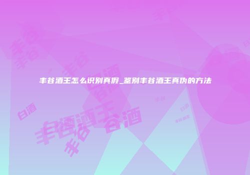丰谷酒王怎么识别真假_鉴别丰谷酒王真伪的方法