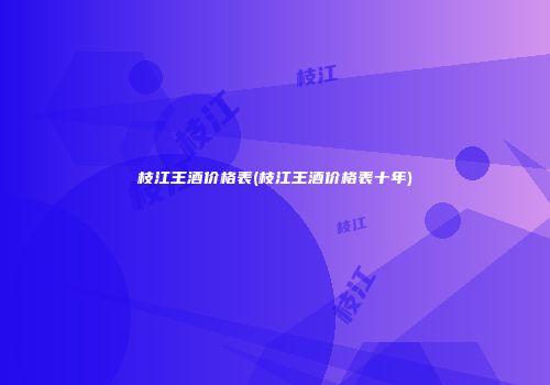 枝江王酒价格表(枝江王酒价格表十年)