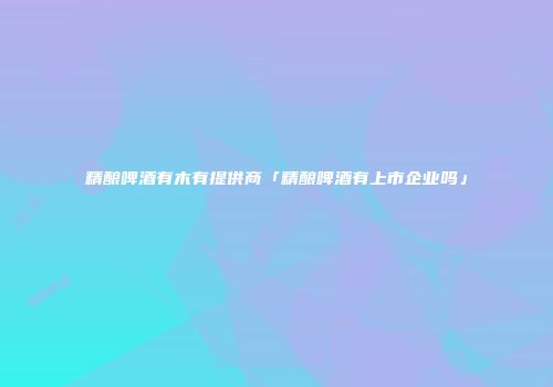 精酿啤酒有木有提供商「精酿啤酒有上市企业吗」