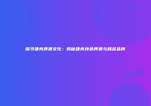 探寻捷克啤酒文化：揭秘捷克特色啤酒与知名品牌