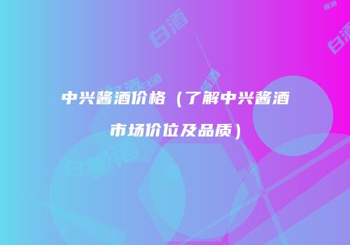 中兴酱酒价格（了解中兴酱酒市场价位及品质）