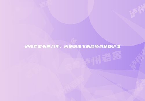 泸州老窖头曲八年：古法酿造下的品质与稀缺价值